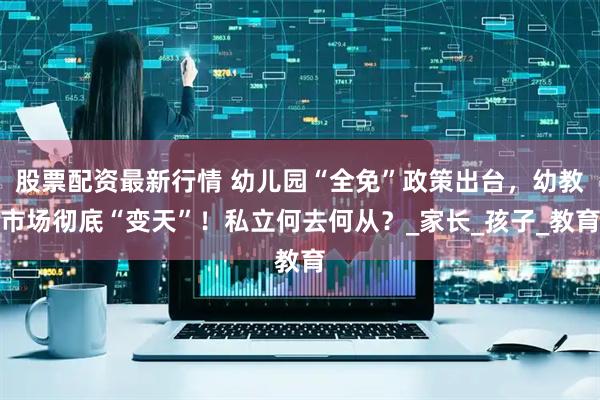 股票配资最新行情 幼儿园“全免”政策出台，幼教市场彻底“变天”！私立何去何从？_家长_孩子_教育