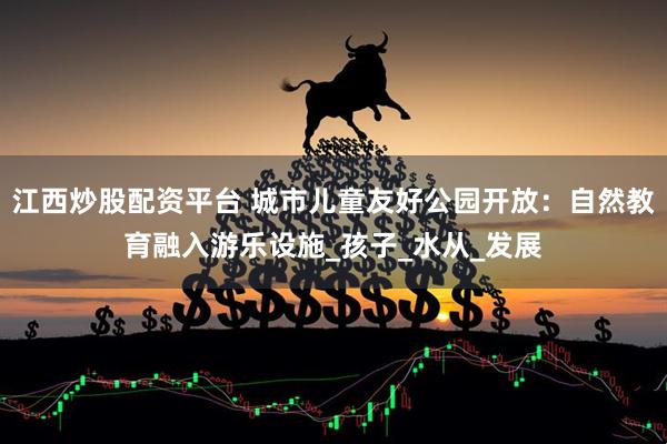 江西炒股配资平台 城市儿童友好公园开放：自然教育融入游乐设施_孩子_水从_发展