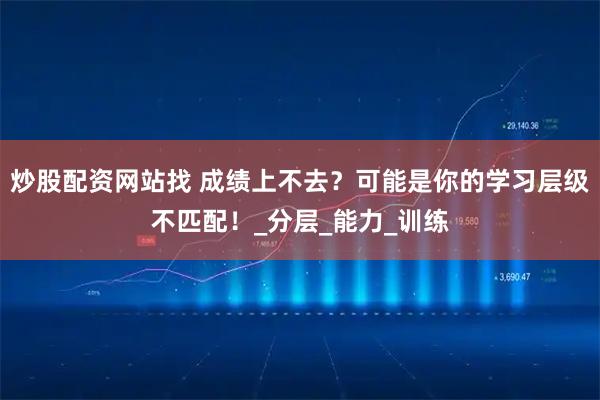 炒股配资网站找 成绩上不去？可能是你的学习层级不匹配！_分层_能力_训练