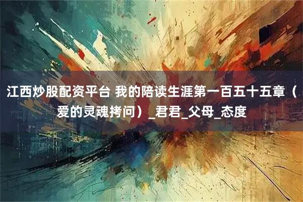 江西炒股配资平台 我的陪读生涯第一百五十五章（爱的灵魂拷问）_君君_父母_态度