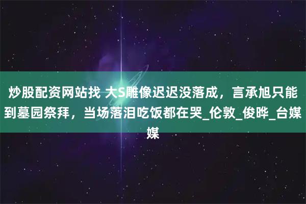 炒股配资网站找 大S雕像迟迟没落成，言承旭只能到墓园祭拜，当场落泪吃饭都在哭_伦敦_俊晔_台媒
