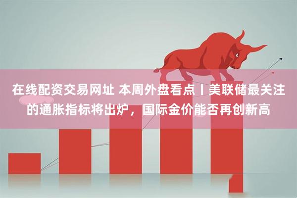 在线配资交易网址 本周外盘看点丨美联储最关注的通胀指标将出炉，国际金价能否再创新高