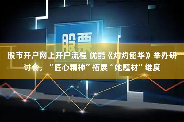 股市开户网上开户流程 优酷《灼灼韶华》举办研讨会，“匠心精神”拓展“她题材”维度