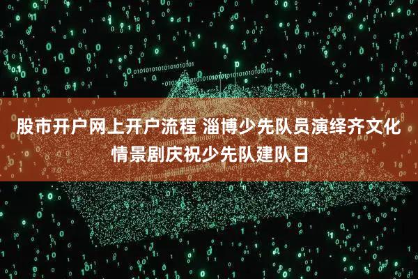 股市开户网上开户流程 淄博少先队员演绎齐文化情景剧庆祝少先队建队日