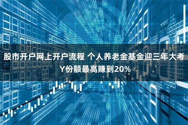 股市开户网上开户流程 个人养老金基金迎三年大考 Y份额最高赚到20%