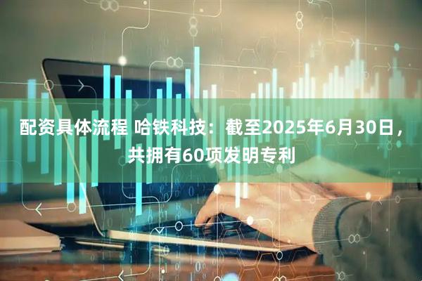 配资具体流程 哈铁科技：截至2025年6月30日，共拥有60项发明专利