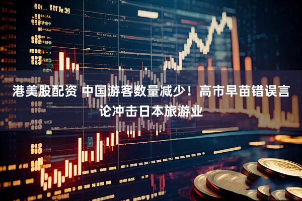 港美股配资 中国游客数量减少！高市早苗错误言论冲击日本旅游业