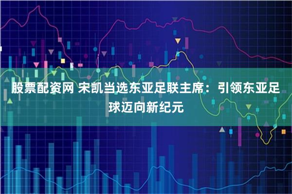 股票配资网 宋凯当选东亚足联主席：引领东亚足球迈向新纪元