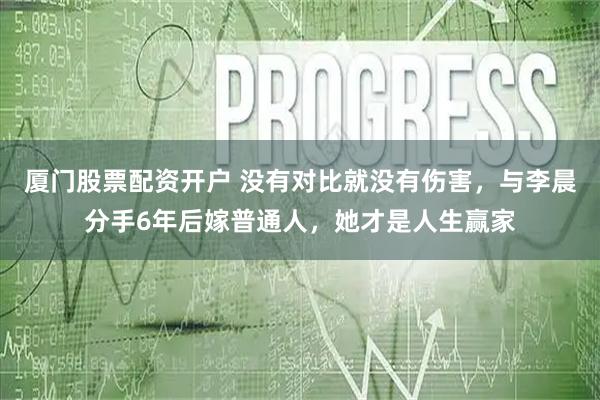 厦门股票配资开户 没有对比就没有伤害，与李晨分手6年后嫁普通人，她才是人生赢家