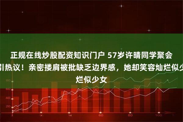 正规在线炒股配资知识门户 57岁许晴同学聚会照引热议！亲密搂肩被批缺乏边界感，她却笑容灿烂似少女