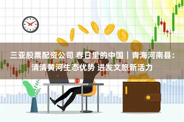 三亚股票配资公司 春日里的中国｜青海河南县：清清黄河生态优势 迸发文旅新活力