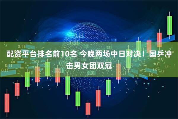 配资平台排名前10名 今晚两场中日对决！国乒冲击男女团双冠