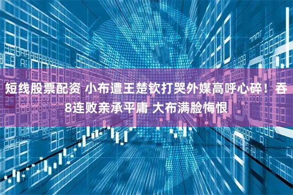 短线股票配资 小布遭王楚钦打哭外媒高呼心碎！吞8连败亲承平庸 大布满脸悔恨