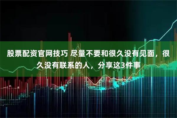 股票配资官网技巧 尽量不要和很久没有见面，很久没有联系的人，分享这3件事