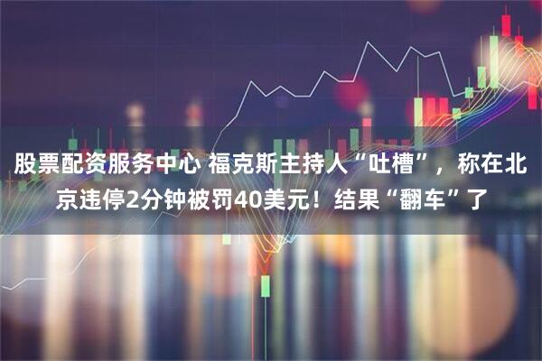 股票配资服务中心 福克斯主持人“吐槽”，称在北京违停2分钟被罚40美元！结果“翻车”了