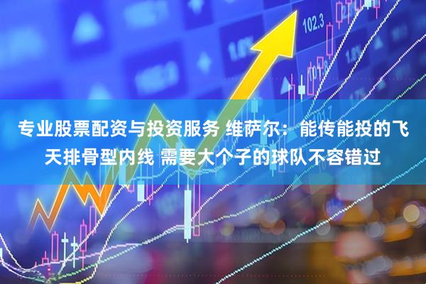 专业股票配资与投资服务 维萨尔：能传能投的飞天排骨型内线 需要大个子的球队不容错过