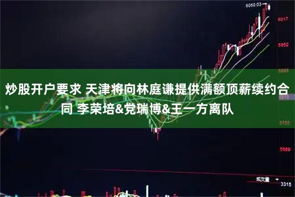 炒股开户要求 天津将向林庭谦提供满额顶薪续约合同 李荣培&党瑞博&王一方离队
