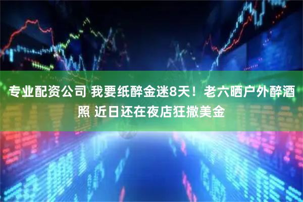 专业配资公司 我要纸醉金迷8天！老六晒户外醉酒照 近日还在夜店狂撒美金