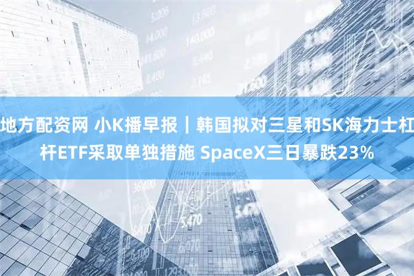 地方配资网 小K播早报｜韩国拟对三星和SK海力士杠杆ETF采取单独措施 SpaceX三日暴跌23%