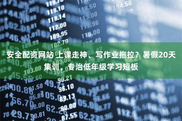 安全配资网站 上课走神、写作业拖拉？暑假20天集训，专治低年级学习短板