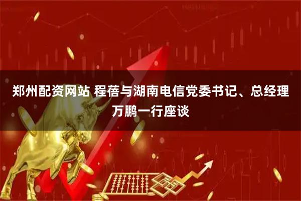 郑州配资网站 程蓓与湖南电信党委书记、总经理万鹏一行座谈
