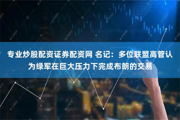 专业炒股配资证券配资网 名记：多位联盟高管认为绿军在巨大压力下完成布朗的交易
