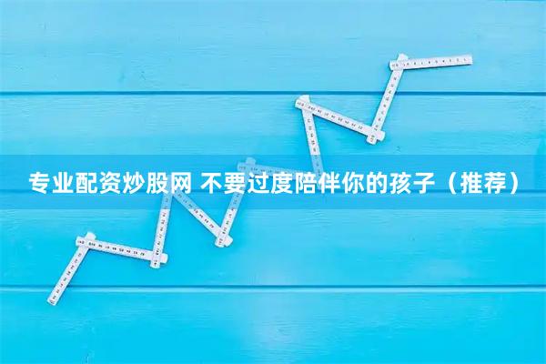 专业配资炒股网 不要过度陪伴你的孩子（推荐）