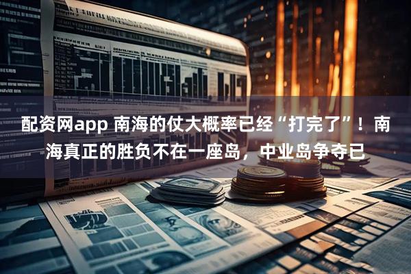 配资网app 南海的仗大概率已经“打完了”！南海真正的胜负不在一座岛，中业岛争夺已