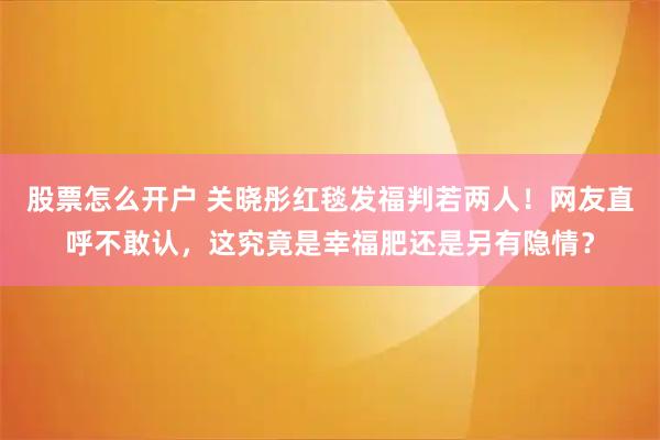 股票怎么开户 关晓彤红毯发福判若两人！网友直呼不敢认，这究竟是幸福肥还是另有隐情？