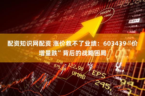 配资知识网配资 涨价救不了业绩：603439“价增量跌”背后的战略困局