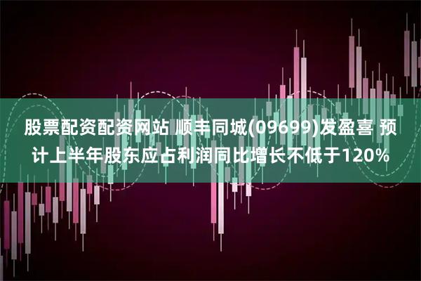 股票配资配资网站 顺丰同城(09699)发盈喜 预计上半年股东应占利润同比增长不低于120%