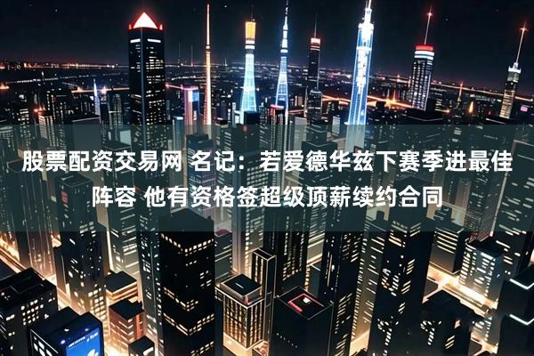股票配资交易网 名记:若爱德华兹下赛季进最佳阵容 他有资格签超级顶薪续约合同