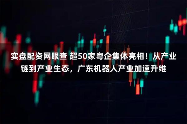 实盘配资网眼查 超50家粤企集体亮相!从产业链到产业生态,广东机器人产业加速升维