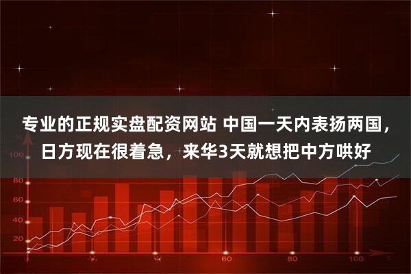 专业的正规实盘配资网站 中国一天内表扬两国，日方现在很着急，来华3天就想把中方哄好