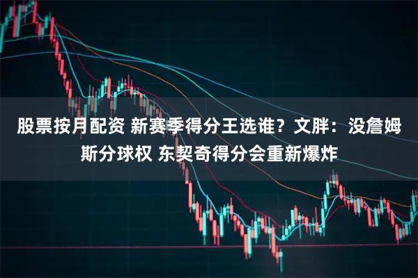 股票按月配资 新赛季得分王选谁？文胖：没詹姆斯分球权 东契奇得分会重新爆炸