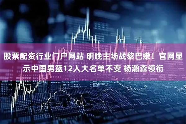 股票配资行业门户网站 明晚主场战黎巴嫩！官网显示中国男篮12人大名单不变 杨瀚森领衔
