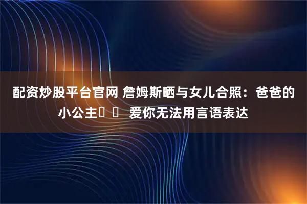 配资炒股平台官网 詹姆斯晒与女儿合照：爸爸的小公主❤️ 爱你无法用言语表达