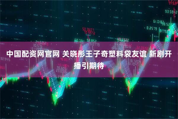 中国配资网官网 关晓彤王子奇塑料袋友谊 新剧开播引期待
