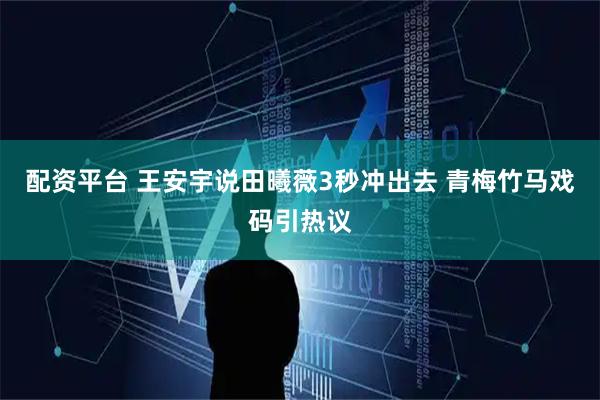配资平台 王安宇说田曦薇3秒冲出去 青梅竹马戏码引热议