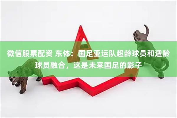 微信股票配资 东体：国足亚运队超龄球员和适龄球员融合，这是未来国足的影子