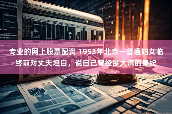 专业的网上股票配资 1953年北京一普通妇女临终前对丈夫坦白，说自己曾经是大清的皇妃