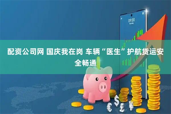 配资公司网 国庆我在岗 车辆“医生”护航货运安全畅通