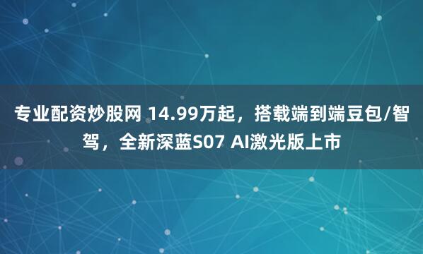 专业配资炒股网 14.99万起，搭载端到端豆包/智驾，全新深蓝S07 AI激光版上市