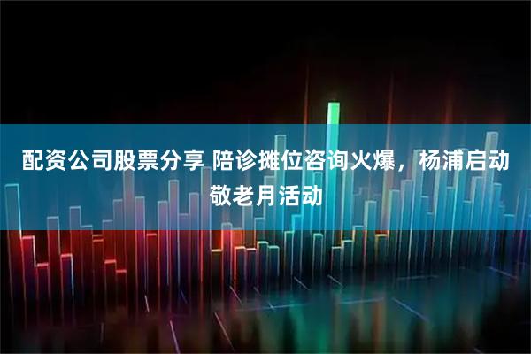 配资公司股票分享 陪诊摊位咨询火爆，杨浦启动敬老月活动