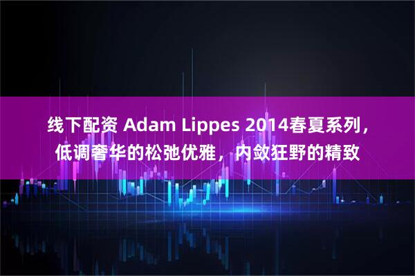 线下配资 Adam Lippes 2014春夏系列，低调奢华的松弛优雅，内敛狂野的精致